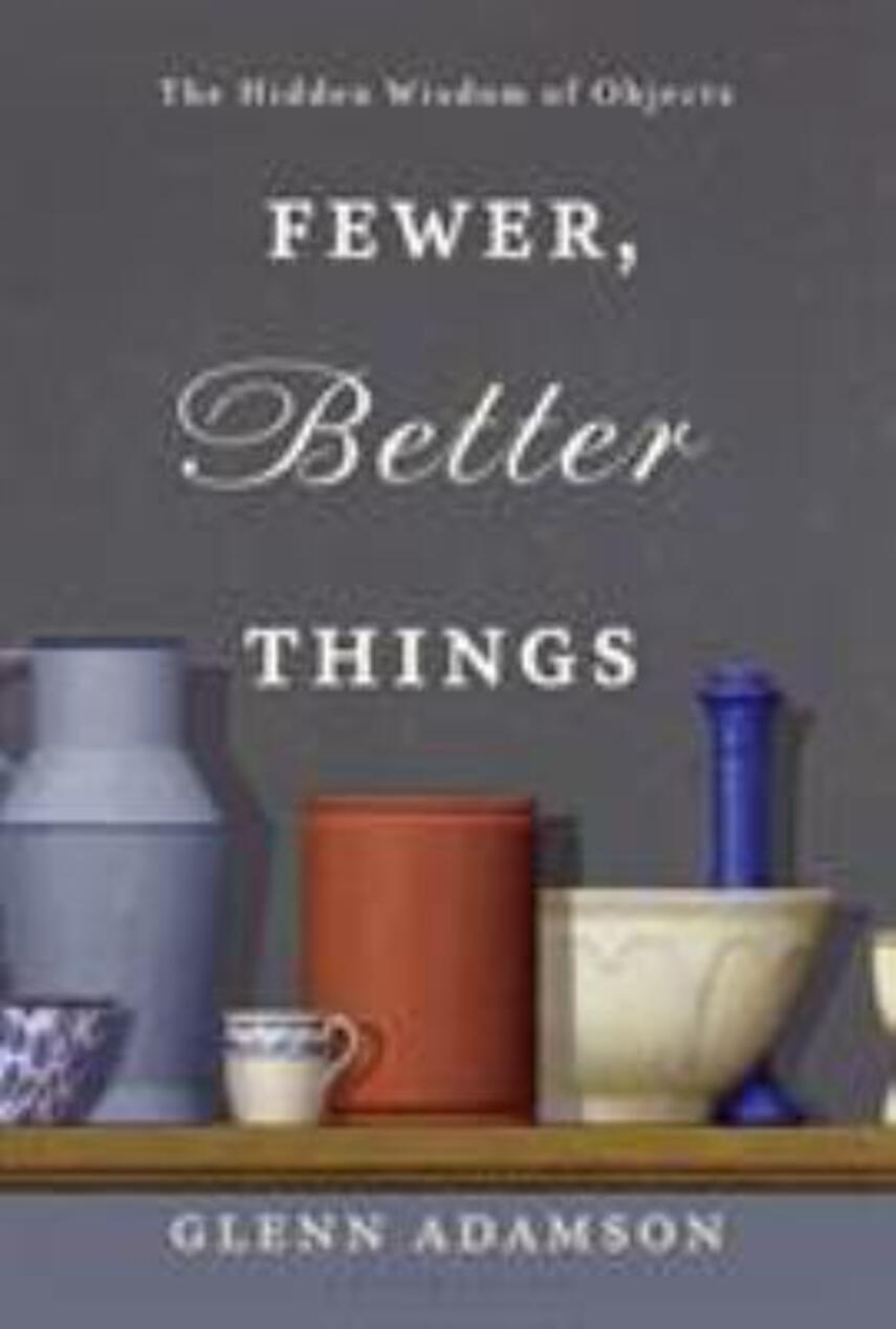 Glenn Adamson: Fewer, better things : the hidden wisdom of objects